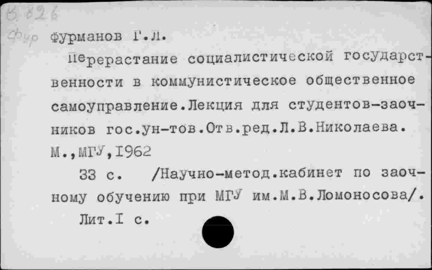 ﻿Фурманов Г.л.
перерастание социалистической государст венности в коммунистическое общественное
самоуправление.Лекция для студентов-заочников гос.ун-тов.Отв.ред.Л.В.Николаева.
М.»МГУ,1962
33 с. /Научно-метод.кабинет по заочному обучению при МГУ им.М.В.Ломоносова/.
Лит.1 с.